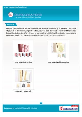 Journals:

Keeping sync with time, we are able to deliver an unparalleled array of Journals. This range
of journals is developed using buff leather, sourced from dependable vendors of the market.
In addition to this, the offered range of journals is available in different color combinations,
designs and grades to cater to the assorted requirements of esteemed clients.




            Journals - Dot Design                        Journals - Leaf Impression




            Journals - Moonrock
 