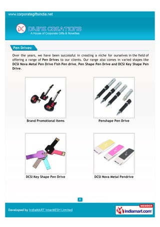 Pen Drives:

Over the years, we have been successful in creating a niche for ourselves in the field of
offering a range of Pen Drives to our clients. Our range also comes in varied shapes like
DCSI Nova Metal Pen Drive Fish Pen drive, Pen Shape Pen Drive and DCSI Key Shape Pen
Drive.




         Brand Promotional Items                        Penshape Pen Drive




        DCSI Key Shape Pen Drive                     DCSI Nova Metal Pendrive
 