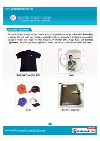 Business Promotion:

We are indulged in offering our clients with a comprehensive range of Business Promotion
products. We put forth our clients a complete choice of products in the Business promotion
category. Under this range we offer, Business Promotion Gifts, Mugs, Caps and Business
Organizers. We offer best quality products to our patrons to promote their event/business.




         Business Promotion Gifts                               Mugs




                   Caps                                  Business Organizer
 
