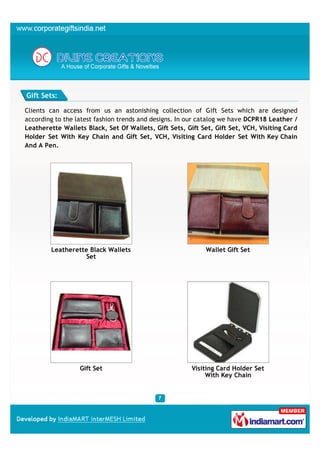 Gift Sets:

Clients can access from us an astonishing collection of Gift Sets which are designed
according to the latest fashion trends and designs. In our catalog we have DCPR18 Leather /
Leatherette Wallets Black, Set Of Wallets, Gift Sets, Gift Set, Gift Set, VCH, Visiting Card
Holder Set With Key Chain and Gift Set, VCH, Visiting Card Holder Set With Key Chain
And A Pen.




        Leatherette Black Wallets                            Wallet Gift Set
                   Set




                  Gift Set                              Visiting Card Holder Set
                                                             With Key Chain
 