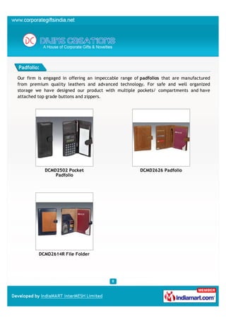 Padfolio:

Our firm is engaged in offering an impeccable range of padfolios that are manufactured
from premium quality leathers and advanced technology. For safe and well organized
storage we have designed our product with multiple pockets/ compartments and have
attached top grade buttons and zippers.




            DCMD2502 Pocket                           DCMD2626 Padfolio
                Padfolio




         DCMD2614R File Folder
 