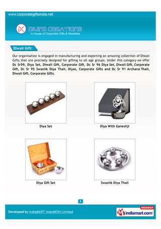 Diwali Gift:

Our organisation is engaged in manufacturing and exporting an amazing collection of Diwali
Gifts that are precisely designed for gifting to all age groups. Under this category we offer
Dc Sr99, Diya Set, Diwali Gift, Corporate Gift, Dc Sr 96 Diya Set, Diwali Gift, Corporate
Gift, Dc Sr 95 Swastik Diya Thali, Diyas, Corporate Gifts and Dc Sr 91 Archana Thali,
Diwali Gift, Corporate Gifts.




                  Diya Set                                 Diya With Ganeshji




                Diya Gift Set                              Swastik Diya Thali
 