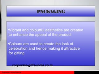 Proprietary & Confidential
•Vibrant and colourful aesthetics are created
to enhance the appeal of the product
•Colours are used to create the look of
celebration and hence making it attractive
for gifting
PACKAGING
corporate-gifts-india.co.in
 
