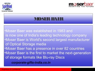 Proprietary & Confidential
MOSERBAER
•Moser Baer was established in 1983 and
is now one of India's leading technology company
•Moser Baer is World's second largest manufacturer
of Optical Storage media
•Moser Baer has a presence in over 82 countries
•Moser Baer is the first to market the next-generation
of storage formats like Blu-ray Discs
corporate-gifts-india.co.in
 