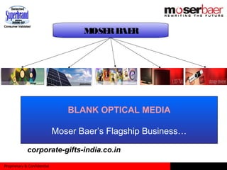 Proprietary & Confidential
MOSERBAER
PHOTO VOLTAIC
• Enabling reliable solar power as a competitive
non-subsidized source of energy
HOME ENTERTAINMENT
• Home video titles in various Indian languages
at unmatched prices
•Also engaged in media content creation
•Video content in DVD and Video CD formats
CONSUMER ELECTRONICS
Moser Baer has a wide range of products in CE verticals:
• Ultra advanced LCD TV’s and DVD players
• Portable DVD players and Digital Photo Frames
• Media Players and Multimedia speakers
IT PERIPHERALS
Memory products:USB Drives, Memory cards
External Hard Disk Drive’s, UPS, TFT Monitors and ODD’s
PC peripherals ( Keyboard, Mouse)
Accessories (Headphones, TV tuner box
BLANK OPTICAL MEDIA
Moser Baer’s Flagship Business…
corporate-gifts-india.co.in
 