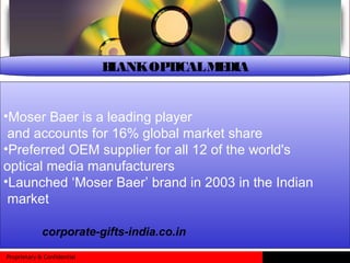 Proprietary & Confidential
BLANKOPTICALMEDIA
•Moser Baer is a leading player
and accounts for 16% global market share
•Preferred OEM supplier for all 12 of the world's
optical media manufacturers
•Launched ‘Moser Baer’ brand in 2003 in the Indian
market
corporate-gifts-india.co.in
 