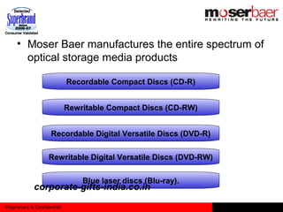 Proprietary & Confidential
• Moser Baer manufactures the entire spectrum of
optical storage media products
Recordable Compact Discs (CD-R)
Rewritable Compact Discs (CD-RW)
Recordable Digital Versatile Discs (DVD-R)
Rewritable Digital Versatile Discs (DVD-RW)
Blue laser discs (Blu-ray).
corporate-gifts-india.co.in
 