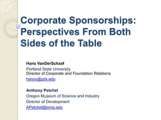 Corporate Sponsorships:
Perspectives From Both
Sides of the Table
Hans VanDerSchaaf
Portland State University
Director of Corporate and Foundation Relations
hansv@pdx.edu
Anthony Petchel
Oregon Museum of Science and Industry
Director of Development
APetchel@omsi.edu
 