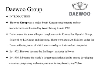 Daewoo Group
 INTRODUCTION
 Daewoo Group was a major South Korean conglomerate and car
manufacturer and founded by Woo Choong Kim in 1967
 Daewoo was the second largest conglomerate in Korea after Hyundai Group,
followed by LG Group and Samsung. There were about 20 divisions under the
Daewoo Group, some of which survive today as independent companies
 By 1972, Daewoo became the 2nd largest exporter in Korea
 By 1996, it became the world’s largest transnational entity among developing
countries ,surpassing such companies as Xerox, Amoco, and Volvo
 