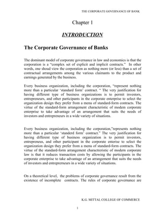 THE CORPORATE GOVERNANCE OF BANK
Chapter 1
INTRODUCTION
The Corporate Governance of Banks
The dominant model of corporate governance in law and economics is that the
corporation is a “complex set of explicit and implicit contracts.” In other
words, one shoud view the corporation as nothing more (or less) than a set of
contractual arrangements among the various claimants to the product and
earnings generated by the business.
Every business organization, including the corporation, “represent nothing
more than a particular ‘standard form’ contract. “ The very justification for
having different type of business organizations is to permit investors,
entrepreneurs, and other participants in the corporate enterprise to select the
organization design they prefer from a menu of standard-form contracts. The
virtue of the standard-form arrangement characteristic of modem corporate
enterprise to take advantage of an arrangement that suits the needs of
investors and entrepreneurs in a wide variety of situations.
Every business organization, including the corporation,”represents nothing
more than a particular ‘standerd form’ contract.” The very justification for
having different type of business organization is to permit investors,
entrepreneus, and other participant in the corporate enterise to select the
organization design they prefer from a menu of standard-form contracts. The
virtue of the standard-form arrangement charactreristic of modern corporate
law is that it reduces transaction costs by allowing the participants in the
corporate enterprise to take advantage of an arrangement that suits the needs
of investors and entreprerneurs in a wide variety of situations.
On a theoretical level, the problems of corporate governance result from the
existence of incomplete contracts. The rules of corporate governance are
K.G. MITTAL COLLEGE OF COMMERCE
1
 