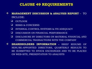 CLAUSE 49 REQUIREMENTS
 MANAGEMENT DISCUSSION & ANALYSIS REPORT – TO
INCLUDE:
 OUTLOOK
 RISKS & CONCERNS
 INTERNAL CONTROL SYSTEMS & ITS ADEQUACY
 DISCUSSION ON FINANCIAL PERFORMANCE
 DISCLOSURE BY DIRECTORS ON MATERIAL FINANCIAL AND
COMMERCIAL TRANSACTIONS WITH THE COMPANY
 SHAREHOLDERS INFORMATION - BRIEF RESUME OF
NEW/RE-APPOINTED DIRECTORS, QUARTERLY RESULTS TO
BE SUBMITTED TO STOCK EXCHANGES AND TO BE PLACED
ON WEB-SITE, PRESENTATION TO ANALYSTS
 