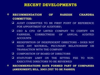 RECENT DEVELOPMENTS
 RECOMMENDATION OF NARESH CHANDRA
COMMITTEE:
 AUDIT COMMITTEE TO BE FIRST POINT OF REFERENCE
FOR APPOINTMENT OF AUDITORS
 CEO & CFO OF LISTED COMPANY TO CERTIFY ON
FAIRNESS, CORRECTNESS OF ANNUAL AUDITED
ACCOUNTS
 REDEFINITION OF INDEPENDENT DIRECTORS – DOES NOT
HAVE ANY MATERIAL, PECUNIARY RELATIONSHIP OR
TRANSACTION WITH THE COMPANY
 COMPOSITION OF BOARD OF DIRECTORS
 STATUTORY LIMIT ON THE SITTING FEE TO NON-
EXECUTIVE DIRECTORS TO BE REVIEWED
 RECOMMENDATIONS HAVE FORMED PART OF COMPANIES
(AMENDMENT) BILL, 2003 (YET TO BE PASSED)
 