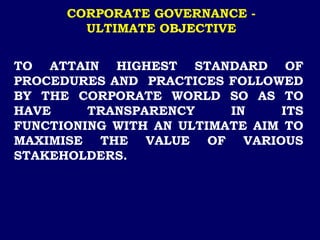 CORPORATE GOVERNANCE -
ULTIMATE OBJECTIVE
TO ATTAIN HIGHEST STANDARD OF
PROCEDURES AND PRACTICES FOLLOWED
BY THE CORPORATE WORLD SO AS TO
HAVE TRANSPARENCY IN ITS
FUNCTIONING WITH AN ULTIMATE AIM TO
MAXIMISE THE VALUE OF VARIOUS
STAKEHOLDERS.
 