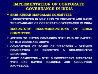 IMPLEMENTATION OF CORPORATE
GOVERNANCE IN INDIA
 SHRI KUMAR MANGALAM COMMITTEE
– CONSTITUTED IN MAY 1999 TO PROMOTE AND RAISE
THE STANDARD OF CORPORATE GOVERNANCE IN INDIA
MANDATORY RECOMMENDATIONS OF BIRLA
COMMITTEE:
 APPLIES TO LISTED COMPANIES WITH PAID UP CAPITAL
OF Rs.3 CRORE AND ABOVE
 COMPOSITION OF BOARD OF DIRECTORS – OPTIMUM
COMBINATION OF EXECUTIVE & NON-EXECUTIVE
DIRECTORS
 AUDIT COMMITTEE – WITH 3 INDEPENDENT DIRECTORS
WITH ONE HAVING FINANCIAL AND ACCOUNTING
KNOWLEDGE.
 