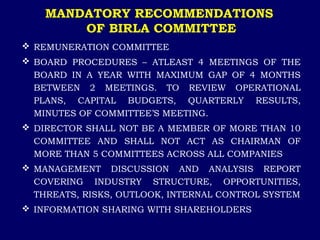 MANDATORY RECOMMENDATIONS
OF BIRLA COMMITTEE
 REMUNERATION COMMITTEE
 BOARD PROCEDURES – ATLEAST 4 MEETINGS OF THE
BOARD IN A YEAR WITH MAXIMUM GAP OF 4 MONTHS
BETWEEN 2 MEETINGS. TO REVIEW OPERATIONAL
PLANS, CAPITAL BUDGETS, QUARTERLY RESULTS,
MINUTES OF COMMITTEE’S MEETING.
 DIRECTOR SHALL NOT BE A MEMBER OF MORE THAN 10
COMMITTEE AND SHALL NOT ACT AS CHAIRMAN OF
MORE THAN 5 COMMITTEES ACROSS ALL COMPANIES
 MANAGEMENT DISCUSSION AND ANALYSIS REPORT
COVERING INDUSTRY STRUCTURE, OPPORTUNITIES,
THREATS, RISKS, OUTLOOK, INTERNAL CONTROL SYSTEM
 INFORMATION SHARING WITH SHAREHOLDERS
 