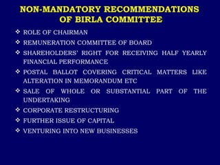 NON-MANDATORY RECOMMENDATIONS
OF BIRLA COMMITTEE
 ROLE OF CHAIRMAN
 REMUNERATION COMMITTEE OF BOARD
 SHAREHOLDERS’ RIGHT FOR RECEIVING HALF YEARLY
FINANCIAL PERFORMANCE
 POSTAL BALLOT COVERING CRITICAL MATTERS LIKE
ALTERATION IN MEMORANDUM ETC
 SALE OF WHOLE OR SUBSTANTIAL PART OF THE
UNDERTAKING
 CORPORATE RESTRUCTURING
 FURTHER ISSUE OF CAPITAL
 VENTURING INTO NEW BUSINESSES
 