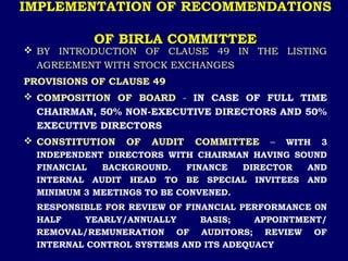 IMPLEMENTATION OF RECOMMENDATIONS
OF BIRLA COMMITTEE
 BY INTRODUCTION OF CLAUSE 49 IN THE LISTING
AGREEMENT WITH STOCK EXCHANGES
PROVISIONS OF CLAUSE 49
 COMPOSITION OF BOARD - IN CASE OF FULL TIME
CHAIRMAN, 50% NON-EXECUTIVE DIRECTORS AND 50%
EXECUTIVE DIRECTORS
 CONSTITUTION OF AUDIT COMMITTEE – WITH 3
INDEPENDENT DIRECTORS WITH CHAIRMAN HAVING SOUND
FINANCIAL BACKGROUND. FINANCE DIRECTOR AND
INTERNAL AUDIT HEAD TO BE SPECIAL INVITEES AND
MINIMUM 3 MEETINGS TO BE CONVENED.
RESPONSIBLE FOR REVIEW OF FINANCIAL PERFORMANCE 0N
HALF YEARLY/ANNUALLY BASIS; APPOINTMENT/
REMOVAL/REMUNERATION OF AUDITORS; REVIEW OF
INTERNAL CONTROL SYSTEMS AND ITS ADEQUACY
 