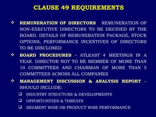 CLAUSE 49 REQUIREMENTS
 REMUNERATION OF DIRECTORS – REMUNERATION OF
NON-EXECUTIVE DIRECTORS TO BE DECIDED BY THE
BOARD. DETAILS OF REMUNERATION PACKAGE, STOCK
OPTIONS, PERFORMANCE INCENTIVES OF DIRECTORS
TO BE DISCLOSED
 BOARD PROCEDURES – ATLEAST 4 MEETINGS IN A
YEAR. DIRECTOR NOT TO BE MEMBER OF MORE THAN
10 COMMITTEES AND CHAIRMAN OF MORE THAN 5
COMMITTEES ACROSS ALL COMPANIES
 MANAGEMENT DISCUSSION & ANALYSIS REPORT –
SHOULD INCLUDE:
 INDUSTRY STRUCTURE & DEVELOPMENTS
 OPPORTUNITIES & THREATS
 SEGMENT WISE OR PRODUCT WISE PERFORMANCE
 