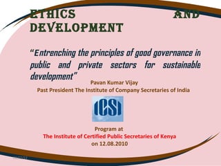 ETHICS AND DEVELOPMENT   “ E ntrenching the principles of good governance in public and private sectors for sustainable development”  Pavan Kumar Vijay Past President The Institute of Company Secretaries of India  02/22/12 Program at  The Institute of Certified Public Secretaries of Kenya on 12.08.2010 