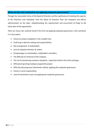 ‫ـــــــــــــــــــــــــــــــــــــــــــــــــــــــــــــــــــــــــــــــــــــــــــــــــــــــــــــــــــــــــــــ‬‫ـــــــــــــــــــــــــــــــــــــــــــــــــــــــــــــــــــــــــــــــــــــــــــــــــــــــــــــــــــــــــــــ‬‫ــــــ‬‫ـــــــــــــــــــــــــــــــــــــــــــــــــــــــــــــــــــــــــــــــــــــــــــــــــــــــــــــ‬‫ــــــــــــــــــــ‬‫ــــــــــــــــــــــــ‬
10 | P a g e
What are the risks involvedinnot applying corporate governance?
Through the reasonable forces of the Board of Directors and the significance of isolating the capacity
of the Chairman and individuals from the Board of Directors from one viewpoint and official
administration on the other, notwithstanding the advancement and assessment of things to the
future plan of the organization.
There are many risks could be found if the firms not applying corporate governance, I will summarize
it in clear points:
 Failure to convey completely in the suitable time.
 Confusing in decision making and responsibilities.
 Non-arrangement of stakeholders.
 Lack of corporate direction & control.
 Disadvantages to shareholders, stakeholders and others.
 The difficulty of continuity of the company.
 The risk of maintaining economic reputation, especially listed on the stock exchange.
 Difficulty of granting funding to expand the project
 Difficulty attracting new investments without applying the corporate governance.
 Failure in social responsibility.
 Lack of investments cause not applying the corporate governance.
 