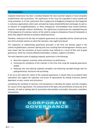 ‫ـــــــــــــــــــــــــــــــــــــــــــــــــــــــــــــــــــــــــــــــــــــــــــــــــــــــــــــــــــــــــــــ‬‫ـــــــــــــــــــــــــــــــــــــــــــــــــــــــــــــــــــــــــــــــــــــــــــــــــــــــــــــــــــــــــــــ‬‫ــــــ‬‫ـــــــــــــــــــــــــــــــــــــــــــــــــــــــــــــــــــــــــــــــــــــــــــــــــــــــــــــ‬‫ــــــــــــــــــــ‬‫ــــــــــــــــــــــــ‬
11 | P a g e
The Conclusion:
Corporate Governance has been a standout between the most essential subjects in local and global
establishments and associations. The significance of this issue has expanded in many created and
rising economies as of late, particularly after a progression of budgetary emergencies that happened
in numerous organizations which were activated by money related defilement and bungle, As well as
an absence of straightforwardness, as these emergencies and breakdown have caused numerous
investors considerable material misfortunes. The significance of governance has expanded because
of the propensity of numerous nations of the world to swing to entrepreneur financial frameworks in
which they depend intensely on privately owned businesses.
Therefore, enthusiasm for the idea of corporate governance has expanded and has turned out to be
one of the principle columns on which the monetary units ought to be based.
The importance of implementing governance principles in the firms has become urgent in the
context of globalization, economic opening and crises resulting from mismanagement. Previous years
have shown that the economies of many countries have faltered as a result of their lack of good
governance, which has severely affected shareholders, creditors, suppliers and others.
The most imperative parts of applying corporate governance is the following:
 Raise the company's economic value and enhance its performance.
 Increasing the confidence of the investors in the firms that using the corporate governance
models.
 Reducing risks and reducing corporate corruption and enhancing oversight through rules for
good governance, disclosure and accounting.
If we try to talk about the culture of the corporate governance, it should mean to accomplish ideal
speculation and support the capacities and assets of organizations by making A business domain
dependent on duty, control and consistence.
considering the standards of clearness and transparency in deciding the targets and vital strategies
for success of the organization, The announcement of the rights and commitments of every one of its
elements, As well as dealing with its association with providers and lenders Consumers, controllers
and exercises.
 