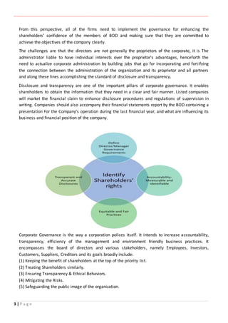 ‫ـــــــــــــــــــــــــــــــــــــــــــــــــــــــــــــــــــــــــــــــــــــــــــــــــــــــــــــــــــــــــــــ‬‫ـــــــــــــــــــــــــــــــــــــــــــــــــــــــــــــــــــــــــــــــــــــــــــــــــــــــــــــــــــــــــــــ‬‫ــــــ‬‫ـــــــــــــــــــــــــــــــــــــــــــــــــــــــــــــــــــــــــــــــــــــــــــــــــــــــــــــ‬‫ــــــــــــــــــــ‬‫ــــــــــــــــــــــــ‬
3 | P a g e
From this perspective, all of the firms need to implement the governance for enhancing the
shareholders’ confidence of the members of BOD and making sure that they are committed to
achieve the objectives of the company clearly.
The challenges are that the directors are not generally the proprietors of the corporate, it is The
administrator liable to have individual interests over the proprietor's advantages, henceforth the
need to actualize corporate administration by building jobs that go for incorporating and fortifying
the connection between the administration of the organization and its proprietor and all partners
and along these lines accomplishing the standard of disclosure and transparency.
Disclosure and transparency are one of the important pillars of corporate governance. It enables
shareholders to obtain the information that they need in a clear and fair manner. Listed companies
will market the financial claim to enhance disclosure procedures and regulations of supervision in
writing. Companies should also accompany their financial statements report by the BOD containing a
presentation For the Company’s operation during the last financial year, and what are influencing its
business and financial position of the company.
Corporate Governance is the way a corporation polices itself. It intends to increase accountability,
transparency, efficiency of the management and environment friendly business practices. It
encompasses the board of directors and various stakeholders, namely Employees, Investors,
Customers, Suppliers, Creditors and its goals broadly include:
(1) Keeping the benefit of shareholders at the top of the priority list.
(2) Treating Shareholders similarly.
(3) Ensuring Transparency & Ethical Behaviors.
(4) Mitigating the Risks.
(5) Safeguarding the public image of the organization.
 