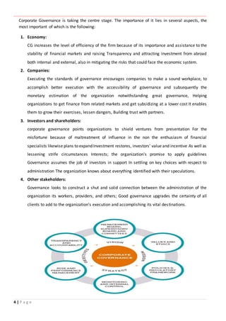 ‫ـــــــــــــــــــــــــــــــــــــــــــــــــــــــــــــــــــــــــــــــــــــــــــــــــــــــــــــــــــــــــــــ‬‫ـــــــــــــــــــــــــــــــــــــــــــــــــــــــــــــــــــــــــــــــــــــــــــــــــــــــــــــــــــــــــــــ‬‫ــــــ‬‫ـــــــــــــــــــــــــــــــــــــــــــــــــــــــــــــــــــــــــــــــــــــــــــــــــــــــــــــ‬‫ــــــــــــــــــــ‬‫ــــــــــــــــــــــــ‬
4 | P a g e
Corporate Governance is taking the centre stage. The importance of it lies in several aspects, the
most important of which is the following:
1. Economy:
CG increases the level of efficiency of the firm because of its importance and assistance to the
stability of financial markets and raising Transparency and attracting investment from abroad
both internal and external, also in mitigating the risks that could face the economic system.
2. Companies:
Executing the standards of governance encourages companies to make a sound workplace, to
accomplish better execution with the accessibility of governance and subsequently the
monetary estimation of the organization notwithstanding great governance, Helping
organizations to get finance from related markets and get subsidizing at a lower cost It enables
them to grow their exercises, lessen dangers, Building trust with partners.
3. Investors and shareholders:
corporate governance points organizations to shield ventures from presentation For the
misfortune because of maltreatment of influence in the non the enthusiasm of financial
specialists likewise plans to expand Investment restores, investors' value and incentive As well as
lessening strife circumstances Interests; the organization's promise to apply guidelines
Governance assumes the job of investors in support In settling on key choices with respect to
administration The organization knows about everything identified with their speculations.
4. Other stakeholders:
Governance looks to construct a shut and solid connection between the administration of the
organization its workers, providers, and others; Good governance upgrades the certainty of all
clients to add to the organization's execution and accomplishing its vital destinations.
 