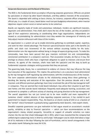 ‫ـــــــــــــــــــــــــــــــــــــــــــــــــــــــــــــــــــــــــــــــــــــــــــــــــــــــــــــــــــــــــــــ‬‫ـــــــــــــــــــــــــــــــــــــــــــــــــــــــــــــــــــــــــــــــــــــــــــــــــــــــــــــــــــــــــــــ‬‫ــــــ‬‫ـــــــــــــــــــــــــــــــــــــــــــــــــــــــــــــــــــــــــــــــــــــــــــــــــــــــــــــ‬‫ــــــــــــــــــــ‬‫ــــــــــــــــــــــــ‬
5 | P a g e
Corporate Governance and the Board of Directors:
The BOD is the fundamental direct accomplice influencing corporate governance. Officials are picked
by speculators or chosen by other board individuals, and they address investors of the association.
The board is depended with settling on basic choices, for instance, corporate officer arrangements,
official pay. In a couple of cases, board duties reach out past budgetary enhancement, when investor
objectives require certain social or normal worries to be sorted out.
Boards are regularly made of inside and autonomous individuals. Insiders are significant investors,
organizers and administrators. Free chiefs don't share the ties of the insiders, yet they are picked in
light of their experience overseeing or coordinating other huge organizations. Independents are
viewed as accommodating for administration since they weaken the convergence of intensity and
help adjust investor enthusiasm with those of the insiders.
An organization is a system set up to enable distinctive gatherings to contribute capital, expertise,
and work for their shared advantage. The financial specialist/investor takes part in the benefits (as
profits and stock cost increments) of the venture without assuming liability for the tasks.
Administration runs the organization without being in charge of expressly giving assets. To make this
conceivable, laws have been passed that give investors restricted risk and, correspondingly,
constrained contribution in a company's exercises. That association includes, be that as it may, the
privilege to choose chiefs who have a legitimate obligation to speak to investors and ensure their
interests. As agents of the investors, chiefs have both the specialist and the duty to build up
fundamental corporate strategies and to guarantee that they are pursued.
The governing body, thusly, has a commitment to endorse all choices that may influence the long
haul execution of the organization. This implies the partnership is on a very basic level administered
by the top managerial staff regulating top administration, with the simultaneousness of the investor.
The term corporate administration alludes to the relationship among these three gatherings in
deciding the bearing and execution of the organization. Over the previous decade and a half,
investors and different premium gatherings have truly scrutinized the job of the top managerial staff
in companies. They are worried that inside board individuals may utilize their situation to quill their
own homes and that outside board individuals frequently need adequate learning, association, and
excitement to complete a sufficient activity of checking and giving direction to the top management.
The overall population has not just turned out to be more mindful and more reproachful of
numerous sheets' evident absence of duty regarding corporate exercises; it has started to push
government to request responsibility. Thus, the board as an elastic stamp of CEO or as a bastion of
the "old-kid" choice framework is gradually being supplanted by more dynamic, more expert sheets.
Dreadful corporate governance can give motivation to feel vague around an association's resolute
quality, reliability or duty to financial specialists — which can have recommendations on the
organization's money related prosperity. Versatility or support of unlawful activities can make
shames like the one that shook Volkswagen AG in 2015, when it was revealed that the company had
settled engine outpourings tests in America and Europe. Volkswagen saw its stock shed about a large
bit of its motivator in the days following the start of humiliation, and its overall arrangements in the
vital whole month following the news fell 4.5%.
 