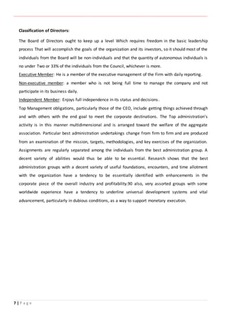 ‫ـــــــــــــــــــــــــــــــــــــــــــــــــــــــــــــــــــــــــــــــــــــــــــــــــــــــــــــــــــــــــــــ‬‫ـــــــــــــــــــــــــــــــــــــــــــــــــــــــــــــــــــــــــــــــــــــــــــــــــــــــــــــــــــــــــــــ‬‫ــــــ‬‫ـــــــــــــــــــــــــــــــــــــــــــــــــــــــــــــــــــــــــــــــــــــــــــــــــــــــــــــ‬‫ــــــــــــــــــــ‬‫ــــــــــــــــــــــــ‬
7 | P a g e
Classification of Directors:
The Board of Directors ought to keep up a level Which requires freedom in the basic leadership
process That will accomplish the goals of the organization and its investors, so it should most of the
individuals from the Board will be non-individuals and that the quantity of autonomous individuals is
no under Two or 33% of the individuals from the Council, whichever is more.
Executive Member: He is a member of the executive management of the Firm with daily reporting.
Non-executive member: a member who is not being full time to manage the company and not
participate in its business daily.
Independent Member: Enjoys full independence in its status and decisions.
Top Management obligations, particularly those of the CEO, include getting things achieved through
and with others with the end goal to meet the corporate destinations. The Top administration's
activity is in this manner multidimensional and is arranged toward the welfare of the aggregate
association. Particular best administration undertakings change from firm to firm and are produced
from an examination of the mission, targets, methodologies, and key exercises of the organization.
Assignments are regularly separated among the individuals from the best administration group. A
decent variety of abilities would thus be able to be essential. Research shows that the best
administration groups with a decent variety of useful foundations, encounters, and time allotment
with the organization have a tendency to be essentially identified with enhancements in the
corporate piece of the overall industry and profitability.90 also, very assorted groups with some
worldwide experience have a tendency to underline universal development systems and vital
advancement, particularly in dubious conditions, as a way to support monetary execution.
 