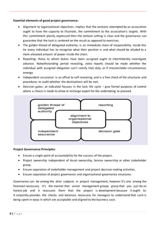 ‫ـــــــــــــــــــــــــــــــــــــــــــــــــــــــــــــــــــــــــــــــــــــــــــــــــــــــــــــــــــــــــــــ‬‫ـــــــــــــــــــــــــــــــــــــــــــــــــــــــــــــــــــــــــــــــــــــــــــــــــــــــــــــــــــــــــــــ‬‫ــــــ‬‫ـــــــــــــــــــــــــــــــــــــــــــــــــــــــــــــــــــــــــــــــــــــــــــــــــــــــــــــ‬‫ــــــــــــــــــــ‬‫ــــــــــــــــــــــــ‬
9 | P a g e
Essential elements of good project governance:
 Alignment to organizational objectives: implies that the ventures attempted by an association
ought to have the capacity to illustrate, the commitment to the association's targets. With
this commitment plainly expressed then the venture setting is clear and the governance can
guarantee that the task is centered on the result as opposed to exercises.
 The golden thread of delegated authority: is an immediate chain of responsibility. Inside this
tie every individual has to recognize what their position is and what should be alluded to a
more elevated amount of power inside the chain.
 Reporting: those to whom duties have been assigned ought to intermittently investigate
advance. Notwithstanding period revealing, extra reports should be made whether the
individual with assigned obligation can't satisfy that duty, or if irreconcilable circumstances
emerge.
 Independent assurance: is an offset to self-revealing, and is a free check of the structures and
procedures to audit whether the destinations will be met.
 Decision gates: at indicated focuses in the task life cycle − give formal purposes of control
where a choice is made to allow or recharge expert for the undertaking to proceed.
Project Governance Principles:
 Ensure a single point of accountability for the success of the project.
 Project ownership independent of Asset ownership, Service ownership or other stakeholder
group.
 Ensure separation of stakeholder management and project decision making activities.
 Ensure separation of project governance and organizational governance structures.
Governance can be among the drier subjects in project management, however it’s one among the
foremost necessary. It’s the manner that senior management groups grasp that you just do an
honest job and it reassures them that the project is development because it ought to.
It conjointly provides the checks and balances necessary for managers to understand that cash is
being spent in ways in which are acceptable and aligned to the business case.
 