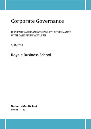 Corporate GovernanceIFRS FAIR VALUE AND CORPORATE GOVERNANCE WITH CASE STUDY ANALYSIS 1/31/2010Royale Business SchoolName  :- Maulik JaniRoll No    :- 30 Introduction  Corporate governance         IFRS Corporate Governance A system of structuring, controlling a company with a view to achieve goal      to satisfy stakeholders, and complying with legal & regulatory requirements apart from meeting environmental & local needs. In other word Corporate Governance The term corporate governance refers to all the activities, policies, personnel, regulations and reporting which is related to the control of the company’s actions. Corporate governance is done through all those individuals who have a controlling influence in a corporation such as creditors or stock holders. It focuses on reducing principal-agent problems and undermines stakeholders view in company operations. Corporate governance is at the centre of attention in today’s business world. This is greatly due to the large number of stakeholders whose wealth and interests are at stake in the business. What has further highlighted corporate governance today has been the increasing influence and awareness of these stake holders. With out sound corporate governance a business cannot survive. Corporate governance is not just related to core business activities. Good corporate governance caters to various other issues present in the society. Corporations today have developed a concept of corporate social responsibility. The major components of corporate governance comprise of company policies, Board of Directors, the role of the CEO, creditors, Stockholders, regulators, reporting and maintaining overall transparency about the business operations. Corporate governance can be both good and bad. The Securities and Exchange Commission try’s to ensure that sound corporate governance is maintained in all businesses by regulating corporations. Further business expansion is also dependent on sound corporate governance. Components of corporate governance Corporate governance is not just related to human elements. As mentioned earlier, it comprises of all the policies, practices, activities, individuals and stakeholders of the business. The Major components of corporate governance could be stated as: The Board of Directors The Upper Management The Stock holders The Regulators and other Stakeholder institutions Reporting Company Policy Company Activity The CEO, Company Secretary, and CFO Meetings CASE STUDY ANALYSIS LACK OF CORPORATE GOVERNANCE    In Case of SATYAM COMPUTERS  In satyam  computer case this is the main problem because here every decision taken by the  Mr.Ramalinga Raju in not in the favour of shareholders and stakeholders .  So the six independent director’s  quit the satyam board . It shows the lack of corporate governances in the company.  ,[object Object],Thank You Very Much 