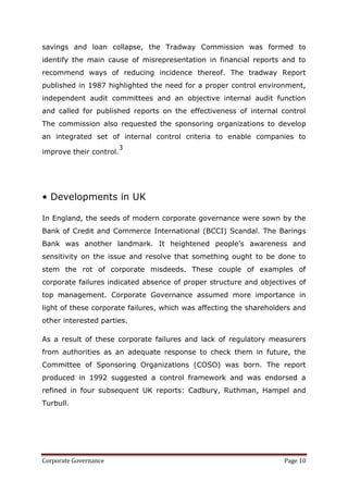 savings and loan collapse, the Tradway Commission was formed to
identify the main cause of misrepresentation in financial reports and to
recommend ways of reducing incidence thereof. The tradway Report
published in 1987 highlighted the need for a proper control environment,
independent audit committees and an objective internal audit function
and called for published reports on the effectiveness of internal control
The commission also requested the sponsoring organizations to develop
an integrated set of internal control criteria to enable companies to
                         3
improve their control.




• Developments in UK

In England, the seeds of modern corporate governance were sown by the
Bank of Credit and Commerce International (BCCI) Scandal. The Barings
Bank was another landmark. It heightened people‘s awareness and
sensitivity on the issue and resolve that something ought to be done to
stem the rot of corporate misdeeds. These couple of examples of
corporate failures indicated absence of proper structure and objectives of
top management. Corporate Governance assumed more importance in
light of these corporate failures, which was affecting the shareholders and
other interested parties.

As a result of these corporate failures and lack of regulatory measurers
from authorities as an adequate response to check them in future, the
Committee of Sponsoring Organizations (COSO) was born. The report
produced in 1992 suggested a control framework and was endorsed a
refined in four subsequent UK reports: Cadbury, Ruthman, Hampel and
Turbull.




Corporate Governance                                                Page 10
 