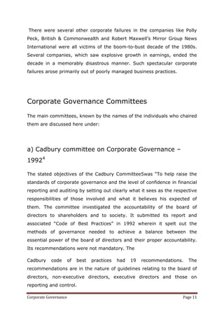 There were several other corporate failures in the companies like Polly
Peck, British & Commonwealth and Robert Maxwell‘s Mirror Group News
International were all victims of the boom-to-bust decade of the 1980s.
Several companies, which saw explosive growth in earnings, ended the
decade in a memorably disastrous manner. Such spectacular corporate
failures arose primarily out of poorly managed business practices.




Corporate Governance Committees

The main committees, known by the names of the individuals who chaired
them are discussed here under:




a) Cadbury committee on Corporate Governance –
19924

The stated objectives of the Cadbury Committee5was ―To help raise the
standards of corporate governance and the level of confidence in financial
reporting and auditing by setting out clearly what it sees as the respective
responsibilities of those involved and what it believes his expected of
them. The committee investigated the accountability of the board of
directors to shareholders and to society. It submitted its report and
associated ―Code of Best Practices‖ in 1992 wherein it spelt out the
methods of governance needed to achieve a balance between the
essential power of the board of directors and their proper accountability.
Its recommendations were not mandatory. The

Cadbury     code       of   best   practices   had   19   recommendations.   The
recommendations are in the nature of guidelines relating to the board of
directors, non-executive directors, executive directors and those on
reporting and control.

Corporate Governance                                                     Page 11
 