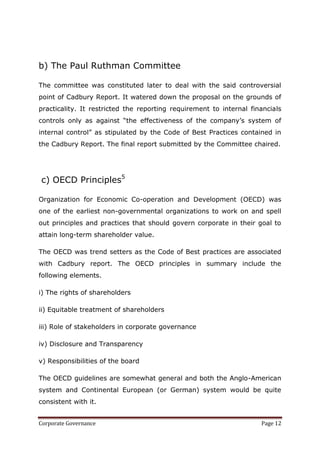 b) The Paul Ruthman Committee

The committee was constituted later to deal with the said controversial
point of Cadbury Report. It watered down the proposal on the grounds of
practicality. It restricted the reporting requirement to internal financials
controls only as against ―the effectiveness of the company‘s system of
internal control‖ as stipulated by the Code of Best Practices contained in
the Cadbury Report. The final report submitted by the Committee chaired.




c) OECD Principles5

Organization for Economic Co-operation and Development (OECD) was
one of the earliest non-governmental organizations to work on and spell
out principles and practices that should govern corporate in their goal to
attain long-term shareholder value.

The OECD was trend setters as the Code of Best practices are associated
with Cadbury report. The OECD principles in summary include the
following elements.

i) The rights of shareholders

ii) Equitable treatment of shareholders

iii) Role of stakeholders in corporate governance

iv) Disclosure and Transparency

v) Responsibilities of the board

The OECD guidelines are somewhat general and both the Anglo-American
system and Continental European (or German) system would be quite
consistent with it.


Corporate Governance                                                 Page 12
 
