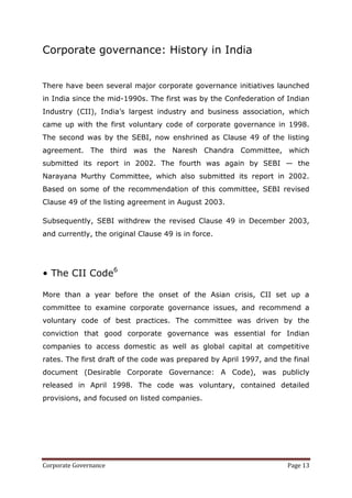 Corporate governance: History in India


There have been several major corporate governance initiatives launched
in India since the mid-1990s. The first was by the Confederation of Indian
Industry (CII), India‘s largest industry and business association, which
came up with the first voluntary code of corporate governance in 1998.
The second was by the SEBI, now enshrined as Clause 49 of the listing
agreement. The third was the Naresh Chandra Committee, which
submitted its report in 2002. The fourth was again by SEBI — the
Narayana Murthy Committee, which also submitted its report in 2002.
Based on some of the recommendation of this committee, SEBI revised
Clause 49 of the listing agreement in August 2003.

Subsequently, SEBI withdrew the revised Clause 49 in December 2003,
and currently, the original Clause 49 is in force.




• The CII Code6

More than a year before the onset of the Asian crisis, CII set up a
committee to examine corporate governance issues, and recommend a
voluntary code of best practices. The committee was driven by the
conviction that good corporate governance was essential for Indian
companies to access domestic as well as global capital at competitive
rates. The first draft of the code was prepared by April 1997, and the final
document (Desirable Corporate Governance: A Code), was publicly
released in April 1998. The code was voluntary, contained detailed
provisions, and focused on listed companies.




Corporate Governance                                                 Page 13
 