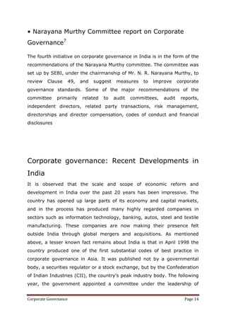 • Narayana Murthy Committee report on Corporate
Governance7

The fourth initiative on corporate governance in India is in the form of the
recommendations of the Narayana Murthy committee. The committee was
set up by SEBI, under the chairmanship of Mr. N. R. Narayana Murthy, to
review   Clause    49,    and   suggest    measures    to   improve     corporate
governance standards. Some of the major recommendations of the
committee     primarily   related   to    audit   committees,   audit    reports,
independent directors, related party transactions, risk management,
directorships and director compensation, codes of conduct and financial
disclosures




Corporate governance: Recent Developments in
India
It is observed that the scale and scope of economic reform and
development in India over the past 20 years has been impressive. The
country has opened up large parts of its economy and capital markets,
and in the process has produced many highly regarded companies in
sectors such as information technology, banking, autos, steel and textile
manufacturing. These companies are now making their presence felt
outside India through global mergers and acquisitions. As mentioned
above, a lesser known fact remains about India is that in April 1998 the
country produced one of the first substantial codes of best practice in
corporate governance in Asia. It was published not by a governmental
body, a securities regulator or a stock exchange, but by the Confederation
of Indian Industries (CII), the country‘s peak industry body. The following
year, the government appointed a committee under the leadership of


Corporate Governance                                                       Page 14
 