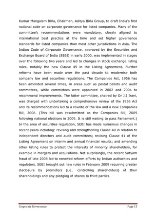 Kumar Mangalam Birla, Chairman, Aditya Birla Group, to draft India‘s first
national code on corporate governance for listed companies. Many of the
committee‘s     recommendations     were    mandatory,    closely   aligned    to
international best practice at the time and set higher governance
standards for listed companies than most other jurisdictions in Asia. The
Indian Code of Corporate Governance, approved by the Securities and
Exchange Board of India (SEBI) in early 2000, was implemented in stages
over the following two years and led to changes in stock exchange listing
rules, notably the new Clause 49 in the Listing Agreement. Further
reforms have been made over the past decade to modernise both
company law and securities regulations. The Companies Act, 1956 has
been amended several times, in areas such as postal ballots and audit
committees, while committees were appointed in 2002 and 2004 to
recommend improvements. The latter committee, chaired by Dr J.J Irani,
was charged with undertaking a comprehensive review of the 1956 Act
and its recommendations led to a rewrite of the law and a new Companies
Bill, 2008. (This bill was resubmitted as the Companies Bill, 2009
following national elections in 2009. It is still waiting to pass Parliament.)
In the area of securities regulation, SEBI has made numerous changes in
recent years including: revising and strengthening Clause 49 in relation to
independent directors and audit committees; revising Clause 41 of the
Listing Agreement on interim and annual financial results; and amending
other listing rules to protect the interests of minority shareholders, for
example in mergers and acquisitions. Not surprisingly, the recent Satyam
fraud of late 2008 led to renewed reform efforts by Indian authorities and
regulators. SEBI brought out new rules in February 2009 requiring greater
disclosure    by   promoters   (i.e.,   controlling   shareholders)   of    their
shareholdings and any pledging of shares to third parties.




Corporate Governance                                                       Page 15
 