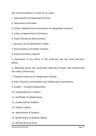 The recommendations in brief are as under:

1. Appointment of Independent Director

a. Nomination Committee

2. Duties, liabilities and remuneration of independent directors

a. Letter of Appointment to Directors

b. Fixed Contractual Remuneration

c. Structure of Compensation to NEDs

3. Remuneration Committee of Board

4. Audit Committee of Board

5. Separation of the offices of the Chairman and the Chief Executive
Officer

6. Attending Board and Committee Meetings through Tele-conferencing
and video conferencing

7. Executive Sessions of Independent Director

8. Role of board in shareholders and related party transactions

9. Auditor – Company Relationship

10. Independence to Auditors

11. Certificate of Independence

12. Auditor Partner Rotation

13. Auditor Liability

14. Appointment of Auditors

15. Qualifications of Auditors Report

16. Whistle Blowing Policy

Corporate Governance                                               Page 17
 