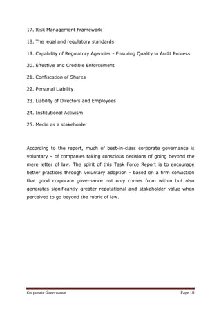 17. Risk Management Framework

18. The legal and regulatory standards

19. Capability of Regulatory Agencies - Ensuring Quality in Audit Process

20. Effective and Credible Enforcement

21. Confiscation of Shares

22. Personal Liability

23. Liability of Directors and Employees

24. Institutional Activism

25. Media as a stakeholder




According to the report, much of best-in-class corporate governance is
voluntary – of companies taking conscious decisions of going beyond the
mere letter of law. The spirit of this Task Force Report is to encourage
better practices through voluntary adoption - based on a firm conviction
that good corporate governance not only comes from within but also
generates significantly greater reputational and stakeholder value when
perceived to go beyond the rubric of law.




Corporate Governance                                                Page 18
 