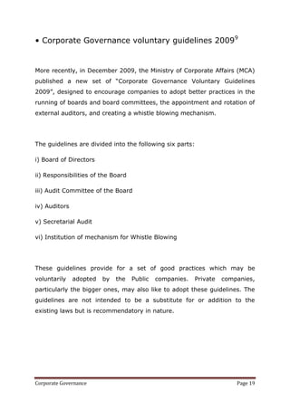 • Corporate Governance voluntary guidelines 20099


More recently, in December 2009, the Ministry of Corporate Affairs (MCA)
published a new set of ―Corporate Governance Voluntary Guidelines
2009‖, designed to encourage companies to adopt better practices in the
running of boards and board committees, the appointment and rotation of
external auditors, and creating a whistle blowing mechanism.




The guidelines are divided into the following six parts:

i) Board of Directors

ii) Responsibilities of the Board

iii) Audit Committee of the Board

iv) Auditors

v) Secretarial Audit

vi) Institution of mechanism for Whistle Blowing




These guidelines provide for a set of good practices which may be
voluntarily    adopted   by   the   Public   companies.   Private   companies,
particularly the bigger ones, may also like to adopt these guidelines. The
guidelines are not intended to be a substitute for or addition to the
existing laws but is recommendatory in nature.




Corporate Governance                                                    Page 19
 