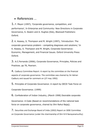 References …
1. F. Mayer (1997), ‗Corporate governance, competition, and
performance‘, In Enterprise and Community: New Directions in Corporate
Governance, S. Deakin and A. Hughes (Eds), Blackwell Publishers:
Oxford.


2. K. Keasey, S. Thompson and M. Wright (1997), ‗Introduction: The
corporate governance problem - competing diagnoses and solutions,‘ In
K. Keasey, S. Thompson and M. Wright, Corporate Governance:
Economic, Management, and Financial Issues. Oxford University Press:
Oxford.

3.   A.C.Fernando (2006), Corporate Governance, Principles, Policies and

Practices. pp 76, Pearson.


4.   Cadbury Committee Report: A report by the committee on the financial

aspects of corporate governance. The committee was chaired by Sir Adrian
Cadbury and issued for comment on (27 may 1992)


5.   Principles of Corporate Governance: A report by OECD Task Force on

Corporate Governance. (1999)


6.   Confederation of Indian Industry, (March 1998) Desirable corporate

Governance: A Code (Based on recommendations of the national task
force on corporate governance, chaired by Shri Rahul Bajaj).


7.   Securities and Exchange Board of India (2002) Report on SEBI Committee

on Corporate Governance (under the chairmanship of Shri N R Narayanamurthy)




Corporate Governance                                                    Page 21
 