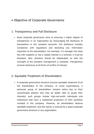 • Objective of Corporate Governance


1. Transparency and Full Disclosure

      Good corporate governance aims at ensuring a higher degree of
      transparency in an organization by encouraging full disclosure of
      transactions in the company accounts. Full disclosure includes
      compliance       with   regulations   and   disclosing   any   information
      important to the shareholders. For example, if a manager has close
      ties with suppliers or has a vested interest in a contract, it must be
      disclosed. Also, directors should be independent so that the
      oversight of the company management is unbiased. Transparency
      involves disclosure of all forms of conflict of interest.




2. Equitable Treatment of Shareholders

      A corporate governance structure ensures equitable treatment of all
      the shareholders of the company. In some organizations, a
      particular group of shareholders remains active due to their
      concentrated position and may be better able to guard their
      interests; such groups include high-net-worth individuals and
      institutions that have a substantial proportion of their portfolios
      invested in the company. However, all shareholders deserve
      equitable treatment, and this equity is ensured by a good corporate
      governance structure in any organization.




Corporate Governance                                                       Page 3
 