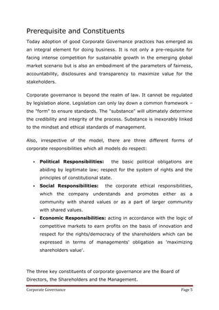 Prerequisite and Constituents
Today adoption of good Corporate Governance practices has emerged as
an integral element for doing business. It is not only a pre-requisite for
facing intense competition for sustainable growth in the emerging global
market scenario but is also an embodiment of the parameters of fairness,
accountability, disclosures and transparency to maximize value for the
stakeholders.

Corporate governance is beyond the realm of law. It cannot be regulated
by legislation alone. Legislation can only lay down a common framework –
the "form" to ensure standards. The "substance" will ultimately determine
the credibility and integrity of the process. Substance is inexorably linked
to the mindset and ethical standards of management.


Also, irrespective of the model, there are three different forms of
corporate responsibilities which all models do respect:

      Political Responsibilities:       the basic political obligations are
       abiding by legitimate law; respect for the system of rights and the
       principles of constitutional state.
      Social Responsibilities:       the corporate ethical responsibilities,
       which    the    company   understands   and   promotes   either   as   a
       community with shared values or as a part of larger community
       with shared values.
      Economic Responsibilities: acting in accordance with the logic of
       competitive markets to earn profits on the basis of innovation and
       respect for the rights/democracy of the shareholders which can be
       expressed in terms of managements' obligation as 'maximizing
       shareholders value'.



The three key constituents of corporate governance are the Board of
Directors, the Shareholders and the Management.

Corporate Governance                                                     Page 5
 