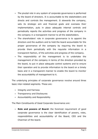    The pivotal role in any system of corporate governance is performed
       by the board of directors. It is accountable to the stakeholders and
       directs and controls the management. It stewards the company,
       sets its strategic aim and financial goals and oversees their
       implementation, puts in place adequate internal controls and
       periodically reports the activities and progress of the company in
       the company in a transparent manner to all the stakeholders.
      The shareholders' role in corporate governance is to appoint the
       directors and the auditors and to hold the board accountable for the
       proper governance of the company by requiring the board to
       provide them periodically with the requisite information in a
       transparent fashion, of the activities and progress of the company.
      The   responsibility   of   the   management   is   to   undertake     the
       management of the company in terms of the direction provided by
       the board, to put in place adequate control systems and to ensure
       their operation and to provide information to the board on a timely
       basis and in a transparent manner to enable the board to monitor
       the accountability of management to it.


The underlying principles of corporate governance revolve around three
basic inter-related segments. These are:

      Integrity and Fairness
      Transparency and Disclosures
      Accountability and Responsibility


The Main Constituents of Good Corporate Governance are:

      Role and powers of Board: the foremost requirement of good
       corporate governance is the clear identification of powers, roles,
       responsibilities and accountability of the Board, CEO and the
       Chairman of the board.



Corporate Governance                                                        Page 6
 