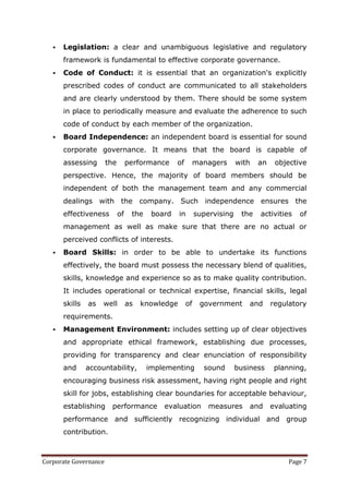    Legislation: a clear and unambiguous legislative and regulatory
       framework is fundamental to effective corporate governance.
      Code of Conduct: it is essential that an organization's explicitly
       prescribed codes of conduct are communicated to all stakeholders
       and are clearly understood by them. There should be some system
       in place to periodically measure and evaluate the adherence to such
       code of conduct by each member of the organization.
      Board Independence: an independent board is essential for sound
       corporate governance. It means that the board is capable of
       assessing       the        performance     of    managers          with   an    objective
       perspective. Hence, the majority of board members should be
       independent of both the management team and any commercial
       dealings with the company. Such independence ensures the
       effectiveness         of    the    board    in       supervising    the   activities   of
       management as well as make sure that there are no actual or
       perceived conflicts of interests.
      Board Skills: in order to be able to undertake its functions
       effectively, the board must possess the necessary blend of qualities,
       skills, knowledge and experience so as to make quality contribution.
       It includes operational or technical expertise, financial skills, legal
       skills   as   well         as   knowledge       of    government       and     regulatory
       requirements.
      Management Environment: includes setting up of clear objectives
       and appropriate ethical framework, establishing due processes,
       providing for transparency and clear enunciation of responsibility
       and      accountability,          implementing         sound       business     planning,
       encouraging business risk assessment, having right people and right
       skill for jobs, establishing clear boundaries for acceptable behaviour,
       establishing     performance          evaluation         measures      and     evaluating
       performance and sufficiently recognizing individual and group
       contribution.



Corporate Governance                                                                       Page 7
 