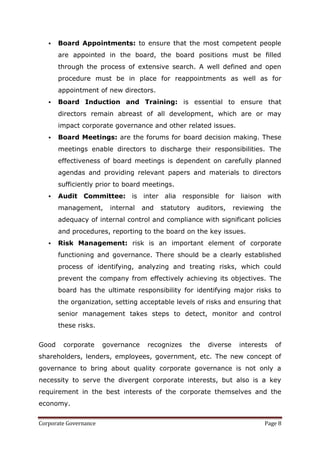    Board Appointments: to ensure that the most competent people
       are appointed in the board, the board positions must be filled
       through the process of extensive search. A well defined and open
       procedure must be in place for reappointments as well as for
       appointment of new directors.
      Board Induction and Training: is essential to ensure that
       directors remain abreast of all development, which are or may
       impact corporate governance and other related issues.
      Board Meetings: are the forums for board decision making. These
       meetings enable directors to discharge their responsibilities. The
       effectiveness of board meetings is dependent on carefully planned
       agendas and providing relevant papers and materials to directors
       sufficiently prior to board meetings.
      Audit Committee: is inter alia responsible for liaison with
       management,       internal   and   statutory   auditors,    reviewing     the
       adequacy of internal control and compliance with significant policies
       and procedures, reporting to the board on the key issues.
      Risk Management: risk is an important element of corporate
       functioning and governance. There should be a clearly established
       process of identifying, analyzing and treating risks, which could
       prevent the company from effectively achieving its objectives. The
       board has the ultimate responsibility for identifying major risks to
       the organization, setting acceptable levels of risks and ensuring that
       senior management takes steps to detect, monitor and control
       these risks.


Good    corporate      governance    recognizes   the    diverse    interests     of
shareholders, lenders, employees, government, etc. The new concept of
governance to bring about quality corporate governance is not only a
necessity to serve the divergent corporate interests, but also is a key
requirement in the best interests of the corporate themselves and the
economy.


Corporate Governance                                                           Page 8
 