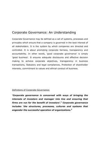 Corporate Governance: An Understanding

Corporate Governance may be defined as a set of systems, processes and
principles which ensure that a company is governed in the best interest of
all stakeholders. It is the system by which companies are directed and
controlled. It is about promoting corporate fairness, transparency and
accountability. In other words, 'good corporate governance' is simply
'good business'. It ensures adequate disclosures and effective decision
making   to   achieve   corporate   objectives,   transparency   in   business
transactions, Statutory and legal compliances, Protection of shareholder
interests, commitment to values and ethical conduct of business.




Definitions of Corporate Governance:

‘Corporate governance is concerned with ways of bringing the
interests of investors and manager into line and ensuring that
firms are run for the benefit of investors’.1 Corporate governance
includes ‘the structures, processes, cultures and systems that
engender the successful operation of organizations.2
 