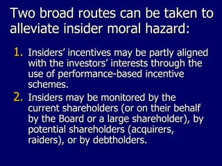 Two broad routes can be taken to alleviate insider moral hazard: Insiders’ incentives may be partly aligned with the investors’ interests through the use of performance-based incentive schemes. Insiders may be monitored by the current shareholders (or on their behalf by the Board or a large shareholder), by potential shareholders (acquirers, raiders), or by debtholders. 