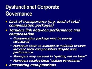 Dysfunctional Corporate Governance Lack of transparency (e.g. level of total compensation packages) Tenuous link between performance and compensation Compensation package may be poorly structured Managers seem to manage to maintain or even increase their compensation despite poor performance Managers may succeed in “getting out on time” Managers receive large “golden parachutes” Accounting manipulations 
