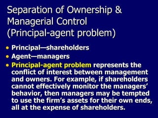 Separation of Ownership & Managerial Control (Principal-agent problem) Principal — shareholders Agent —managers Principal-agent problem   represents the conflict of interest between management and owners. For example, if shareholders cannot effectively monitor the managers’ behavior, then managers may be tempted to use the firm’s assets for their own ends, all at the expense of shareholders. 